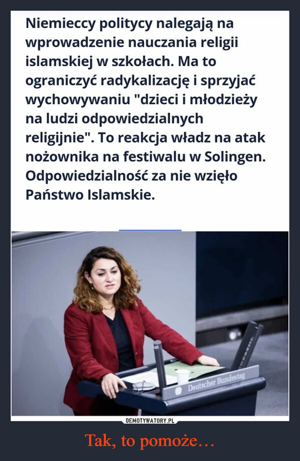 Tak, to pomoże… –  Niemieccy politycy nalegają nawprowadzenie nauczania religiiislamskiej w szkołach. Ma toograniczyć radykalizację i sprzyjaćwychowywaniu "dzieci i młodzieżyna ludzi odpowiedzialnychreligijnie". To reakcja władz na ataknożownika na festiwalu w Solingen.Odpowiedzialność za nie wzięłoPaństwo Islamskie.Deutscher Bundestag