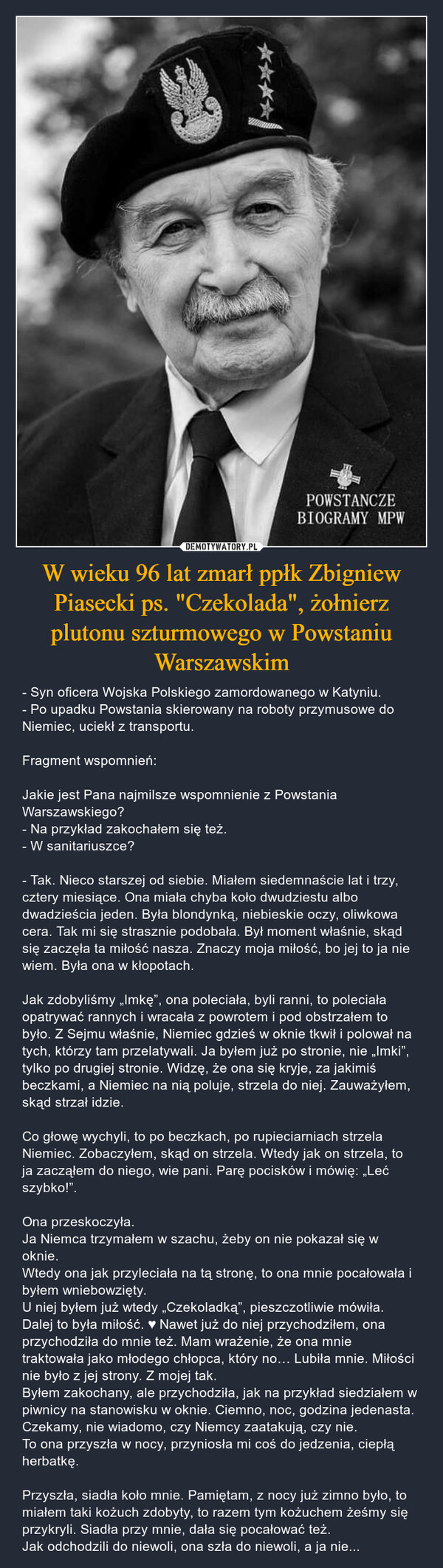 W wieku 96 lat zmarł ppłk Zbigniew Piasecki ps. "Czekolada", żołnierz plutonu szturmowego w Powstaniu Warszawskim – - Syn oficera Wojska Polskiego zamordowanego w Katyniu. - Po upadku Powstania skierowany na roboty przymusowe do Niemiec, uciekł z transportu.  Fragment wspomnień:Jakie jest Pana najmilsze wspomnienie z Powstania Warszawskiego? - Na przykład zakochałem się też. - W sanitariuszce?- Tak. Nieco starszej od siebie. Miałem siedemnaście lat i trzy, cztery miesiące. Ona miała chyba koło dwudziestu albo dwadzieścia jeden. Była blondynką, niebieskie oczy, oliwkowa cera. Tak mi się strasznie podobała. Był moment właśnie, skąd się zaczęła ta miłość nasza. Znaczy moja miłość, bo jej to ja nie wiem. Była ona w kłopotach.Jak zdobyliśmy „Imkę”, ona poleciała, byli ranni, to poleciała opatrywać rannych i wracała z powrotem i pod obstrzałem to było. Z Sejmu właśnie, Niemiec gdzieś w oknie tkwił i polował na tych, którzy tam przelatywali. Ja byłem już po stronie, nie „Imki”, tylko po drugiej stronie. Widzę, że ona się kryje, za jakimiś beczkami, a Niemiec na nią poluje, strzela do niej. Zauważyłem, skąd strzał idzie. Co głowę wychyli, to po beczkach, po rupieciarniach strzela Niemiec. Zobaczyłem, skąd on strzela. Wtedy jak on strzela, to ja zacząłem do niego, wie pani. Parę pocisków i mówię: „Leć szybko!”. Ona przeskoczyła. Ja Niemca trzymałem w szachu, żeby on nie pokazał się w oknie. Wtedy ona jak przyleciała na tą stronę, to ona mnie pocałowała i byłem wniebowzięty. U niej byłem już wtedy „Czekoladką”, pieszczotliwie mówiła. Dalej to była miłość. ♥ Nawet już do niej przychodziłem, ona przychodziła do mnie też. Mam wrażenie, że ona mnie traktowała jako młodego chłopca, który no… Lubiła mnie. Miłości nie było z jej strony. Z mojej tak. Byłem zakochany, ale przychodziła, jak na przykład siedziałem w piwnicy na stanowisku w oknie. Ciemno, noc, godzina jedenasta. Czekamy, nie wiadomo, czy Niemcy zaatakują, czy nie. To ona przyszła w nocy, przyniosła mi coś do jedzenia, ciepłą herbatkę. Przyszła, siadła koło mnie. Pamiętam, z nocy już zimno było, to miałem taki kożuch zdobyty, to razem tym kożuchem żeśmy się przykryli. Siadła przy mnie, dała się pocałować też. Jak odchodzili do niewoli, ona szła do niewoli, a ja nie... 长长长长POWSTANCZEBIOGRAMY MPW