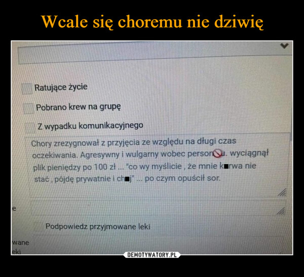  –  ewaneLekiRatujące życiePobrano krew na grupęZ wypadku komunikacyjnegoChory zrezygnował z przyjęcia ze względu na długi czasoczekiwania. Agresywny i wulgarny wobec person. wyciągnąłplik pieniędzy po 100 zł... co wy myślicie, że mnie kurwa niestać pójdę prywatnie i ch j... po czym opuścił sor.Podpowiedz przyjmowane leki