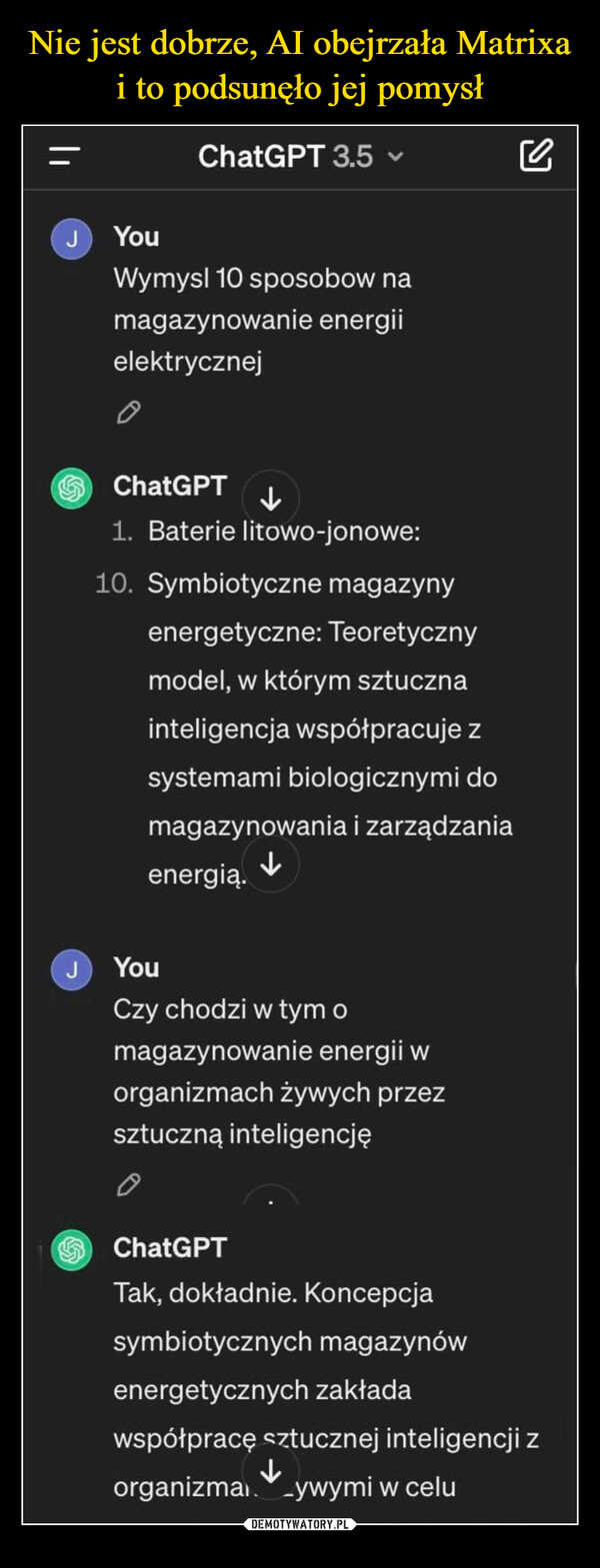  –  JJChatGPT 3.5 ✓YouWymysl 10 sposobow namagazynowanie energiielektrycznejChatGPT1. Baterie litowo-jonowe:10. Symbiotyczne magazynyenergetyczne: Teoretycznymodel, w którym sztucznainteligencja współpracuje zsystemami biologicznymi domagazynowania i zarządzaniaenergią.↓YouCzy chodzi w tym omagazynowanie energii worganizmach żywych przezsztuczną inteligencję0ChatGPTTak, dokładnie. Koncepcjasymbiotycznych magazynówenergetycznych zakładawspółpracę sztucznej inteligencji zorganizma_ywymi w celu