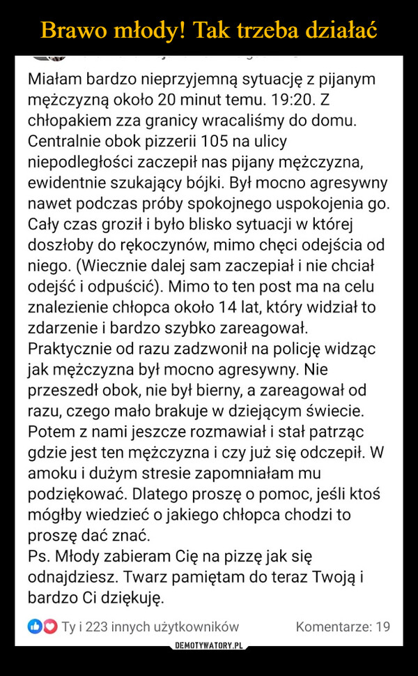  –  Miałam bardzo nieprzyjemną sytuację z pijanymmężczyzną około 20 minut temu. 19:20. Zchłopakiem zza granicy wracaliśmy do domu.Centralnie obok pizzerii 105 na ulicyniepodległości zaczepił nas pijany mężczyzna,ewidentnie szukający bójki. Był mocno agresywnynawet podczas próby spokojnego uspokojenia go.Cały czas groził i było blisko sytuacji w którejdoszłoby do rękoczynów, mimo chęci odejścia odniego. (Wiecznie dalej sam zaczepiał i nie chciałodejść i odpuścić). Mimo to ten post ma na celuznalezienie chłopca około 14 lat, który widział tozdarzenie i bardzo szybko zareagował.Praktycznie od razu zadzwonił na policję widzącjak mężczyzna był mocno agresywny. Nieprzeszedł obok, nie był bierny, a zareagował odrazu, czego mało brakuje w dziejącym świecie.Potem z nami jeszcze rozmawiał i stał patrzącgdzie jest ten mężczyzna i czy już się odczepił. Wamoku i dużym stresie zapomniałam mupodziękować. Dlatego proszę o pomoc, jeśli ktośmógłby wiedzieć o jakiego chłopca chodzi toproszę dać znać.Ps. Młody zabieram Cię na pizzę jak sięodnajdziesz. Twarz pamiętam do teraz Twoją ibardzo Ci dziękuję.Ty i 223 innych użytkownikówKomentarze: 19