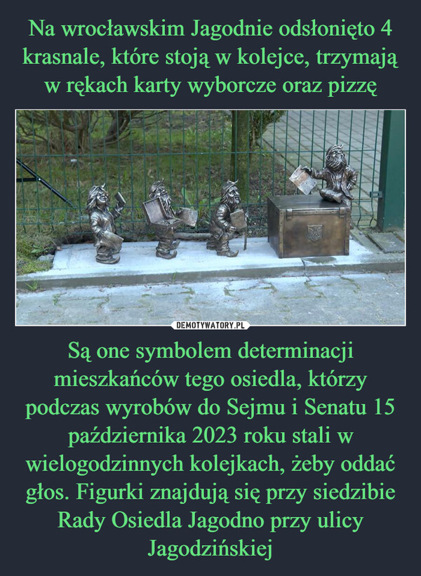 Są one symbolem determinacji mieszkańców tego osiedla, którzy podczas wyrobów do Sejmu i Senatu 15 października 2023 roku stali w wielogodzinnych kolejkach, żeby oddać głos. Figurki znajdują się przy siedzibie Rady Osiedla Jagodno przy ulicy Jagodzińskiej –  