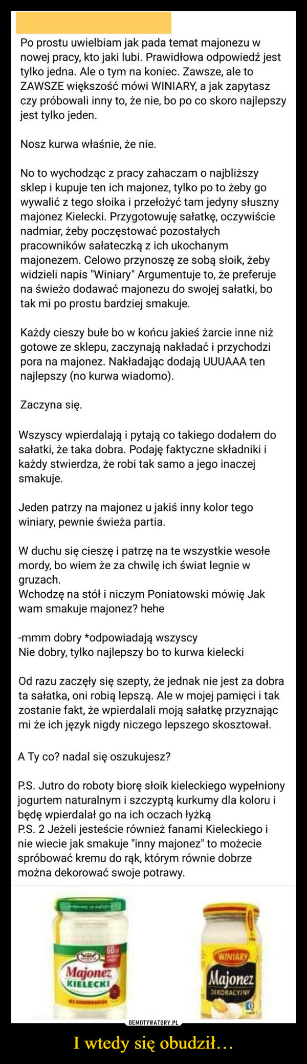 I wtedy się obudził… –  dodał: milionpkt, 1 dzień, 3 godziny temu,#święta...Po prostu uwielbiam jak pada temat majonezu wnowej pracy, kto jaki lubi. Prawidłowa odpowiedź jesttylko jedna. Ale o tym na koniec. Zawsze, ale toZAWSZE większość mówi WINIARY, a jak zapytaszczy próbowali inny to, że nie, bo po co skoro najlepszyjest tylko jeden.Nosz kurwa właśnie, że nie.No to wychodząc z pracy zahaczam o najbliższysklep i kupuje ten ich majonez, tylko po to żeby gowywalić z tego słoika i przełożyć tam jedyny słusznymajonez Kielecki. Przygotowuję sałatkę, oczywiścienadmiar, żeby poczęstować pozostałychpracowników sałateczką z ich ukochanymmajonezem. Celowo przynoszę ze sobą słoik, żebywidzieli napis "Winiary" Argumentuje to, że preferujena świeżo dodawać majonezu do swojej sałatki, botak mi po prostu bardziej smakuje.Każdy cieszy bułe bo w końcu jakieś żarcie inne niżgotowe ze sklepu, zaczynają nakładać i przychodzipora na majonez. Nakładając dodają UUUAAA tennajlepszy (no kurwa wiadomo).Zaczyna się.2x iTwist102KFCKU PONYODKRYJ WSZYSTKIEWszyscy wpierdalają i pytają co takiego dodałem dosałatki, że taka dobra. Podaję faktyczne składniki ikażdy stwierdza, że robi tak samo a jego inaczejsmakuje.Jeden patrzy na majonez u jakiś inny kolor tegowiniary, pewnie świeża partia.W duchu się cieszę i patrzę na te wszystkie wesołemordy, bo wiem że za chwilę ich świat legnie wgruzach.Wchodzę na stół i niczym Poniatowski mówię Jakwam smakuje majonez? hehe-mmm dobry *odpowiadają wszyscyNie dobry, tylko najlepszy bo to kurwa kieleckiOd razu zaczęły się szepty, że jednak nie jest za dobrata sałatka, oni robią lepszą. Ale w mojej pamięci i takzostanie fakt, że wpierdalali moją sałatkę przyznającmi że ich język nigdy niczego lepszego skosztował.A Ty co? nadal się oszukujesz?P.S. Jutro do roboty biorę słoik kieleckiego wypełnionyjogurtem naturalnym i szczyptą kurkumy dla koloru ibędę wpierdalał go na ich oczach łyżkąP.S. 2 Jeżeli jesteście również fanami Kieleckiego inie wiecie jak smakuje "inny majonez" to możeciespróbować kremu do rąk, którym równie dobrzemożna dekorować swoje potrawy.CHAD60MajonezKIELECKIWINIARYMajonezSPERMIARZDEKORACYJNYProtip:repostus.phrepostuj.pl repostuj.p27Kiedy wszyscy zapierdalająmyjąc okna, sprzątając,robiąc zakupy, stojąc wkolejkach i gotując, a Tyelegancko wziąłeś sobienadgodziny w pustej pracy:repostup