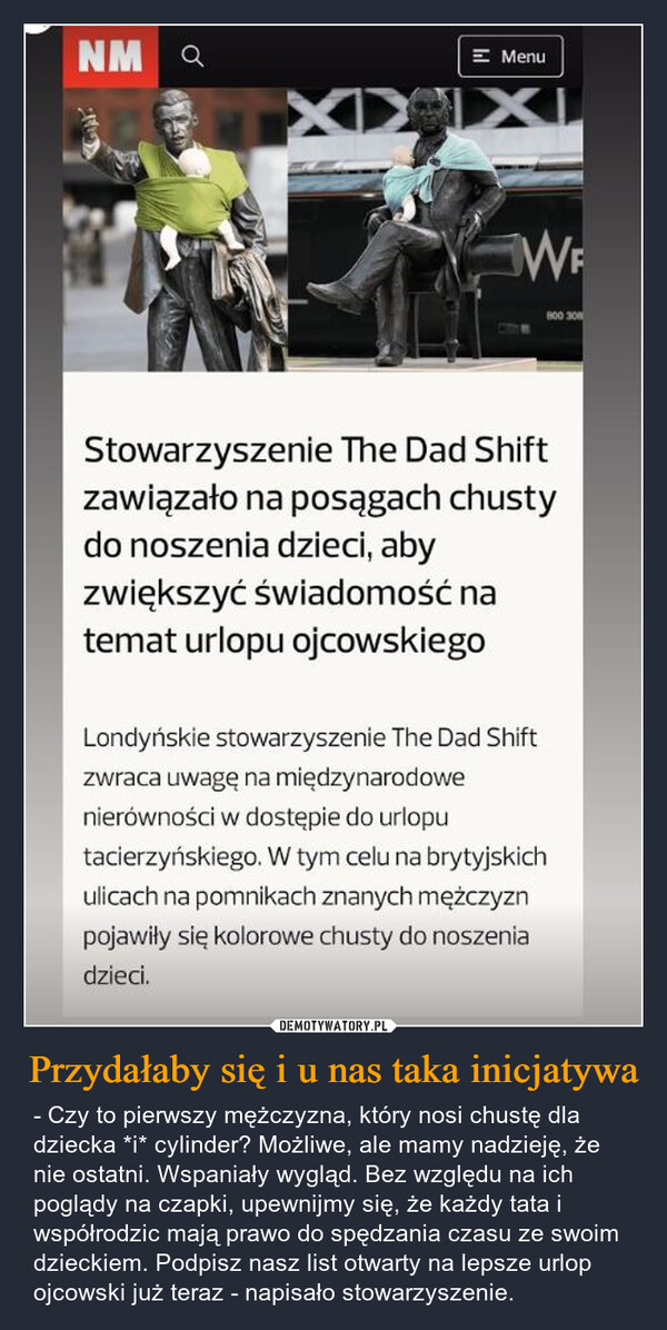 Przydałaby się i u nas taka inicjatywa – - Czy to pierwszy mężczyzna, który nosi chustę dla dziecka *i* cylinder? Możliwe, ale mamy nadzieję, że nie ostatni. Wspaniały wygląd. Bez względu na ich poglądy na czapki, upewnijmy się, że każdy tata i współrodzic mają prawo do spędzania czasu ze swoim dzieckiem. Podpisz nasz list otwarty na lepsze urlop ojcowski już teraz - napisało stowarzyszenie. NM QXIX= MenuWEStowarzyszenie The Dad Shiftzawiązało na posągach chustydo noszenia dzieci, abyzwiększyć świadomość natemat urlopu ojcowskiegoLondyńskie stowarzyszenie The Dad Shiftzwraca uwagę na międzynarodowenierówności w dostępie do urloputacierzyńskiego. W tym celu na brytyjskichulicach na pomnikach znanych mężczyznpojawiły się kolorowe chusty do noszeniadzieci.800 30