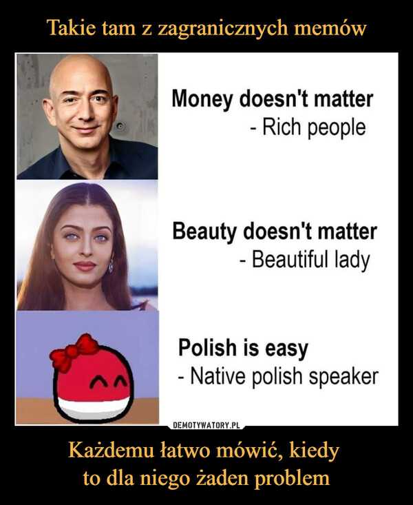 Każdemu łatwo mówić, kiedy to dla niego żaden problem –  Money doesn't matter- Rich peopleBeauty doesn't matter- Beautiful ladyPolish is easy- Native polish speakerKażdemu łatwo mówić, kiedy to dla niego żaden problem