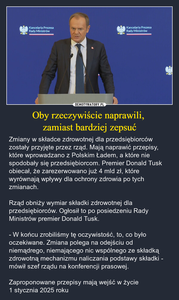 Oby rzeczywiście naprawili, zamiast bardziej zepsuć – Zmiany w składce zdrowotnej dla przedsiębiorców zostały przyjęte przez rząd. Mają naprawić przepisy, które wprowadzano z Polskim Ładem, a które nie spodobały się przedsiębiorcom. Premier Donald Tusk obiecał, że zarezerwowano już 4 mld zł, które wyrównają wpływy dla ochrony zdrowia po tych zmianach.Rząd obniży wymiar składki zdrowotnej dla przedsiębiorców. Ogłosił to po posiedzeniu Rady Ministrów premier Donald Tusk. - W końcu zrobiliśmy tę oczywistość, to, co było oczekiwane. Zmiana polega na odejściu od niemądrego, niemającego nic wspólnego ze składką zdrowotną mechanizmu naliczania podstawy składki - mówił szef rządu na konferencji prasowej. Zaproponowane przepisy mają wejść w życie 1 stycznia 2025 roku Kancelaria PrezesaRady MinistrówKancelaria PrezesaRady Ministrów