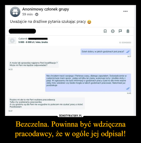 Bezczelna. Powinna być wdzięczna pracodawcy, że w ogóle jej odpisał! –  Anonimowy członek grupy59 min. →Uważajcie na drażliwe pytania szukając pracyCukiernik (5 000-6000 zł/mies. bruttoA może tak sprawdzę najpierw Pani kwalifikacje?Może mi Pani nie będzie odpowiadać?14:33R= P...EID: 929406650Dzień dobry, w jakich godzinach jest praca?Nie chciałam tracić swojego i Państwa czasu, dlatego zapytałam. Doświadczenie wcukiernictwie mam spore, piekę od kilku lat ciasta, wykonuje torty i slodkie stoły zpasji. W ogloszeniu nie bylo informacji o godzinach pracy a jest to dla mnie ważneżeby móc wiedzieć czy bede mogla w takich godzinach pracować. Natomiast juzpodziekujePrzykro mi ale to nie Pani wybiera pracodawcęTylko my wybieramy pracownikaA czy godziny są dla Pani nie wygodne to polecam nie szukać pracy a leżećPozdrawiam14:4714:1714:45