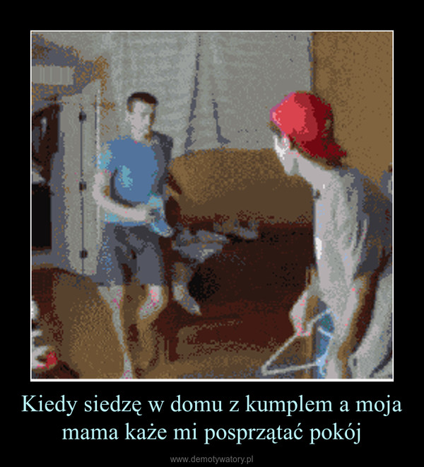 Kiedy siedzę w domu z kumplem a moja mama każe mi posprzątać pokój –  