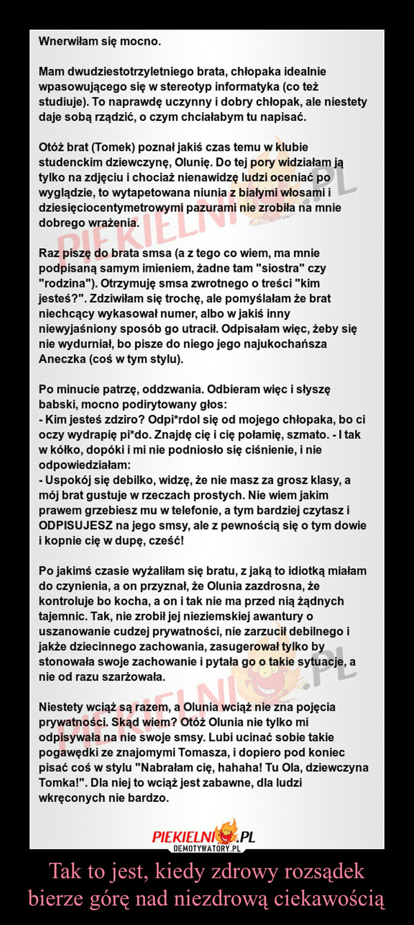 Tak to jest, kiedy zdrowy rozsądek bierze górę nad niezdrową ciekawością –  Wnerwiłam się mocno.Mam dwudziestotrzyletniego brata, chłopaka idealnie wpasowującego się w stereotyp informatyka (co też studiuje). To naprawdę uczynny i dobry chłopak, ale niestety daje sobą rządzić, o czym chciałabym tu napisać. Otóż brat (Tomek) poznał jakiś czas temu w klubie studenckim dziewczynę, Olunię. Do tej pory widziałam ją tylko na zdjęciu i chociaż nienawidzę ludzi oceniać po  wyglądzie, to wytapetowana niunia z białymi włosami i dziesięciocentymetrowymi pazurami nie zrobiła na mnie dobrego wrażenia. Raz piszę do brata smsa (a z tego co wiem, ma mnie podpisaną samym imieniem, żadne tam "siostra" czy "rodzina"). Otrzymuję smsa zwrotnego o treści "kim jesteś?". Zdziwiłam się trochę, ale pomyślałam że brat niechcący wykasował numer, albo w jakiś inny niewyjaśniony sposób go utracił. Odpisałam więc, żeby się nie wydurniał, bo pisze do niego jego najukochańsza Aneczka (coś w tym stylu). Po minucie patrzę, oddzwania. Odbieram więc i słyszę babski, mocno podirytowany głos: - Kim jesteś zdziro? Odpi*rdol się od mojego chłopaka, bo ci oczy wydrapię pi*do. Znajdę cię i cię połamię, szmato. - I tak w kółko, dopóki i mi nie podniosło się ciśnienie, i nie odpowiedziałam:- Uspokój się debilko, widzę, że nie masz za grosz klasy, a mój brat gustuje w rzeczach prostych. Nie wiem jakim prawem grzebiesz mu w telefonie, a tym bardziej czytasz i ODPISUJESZ na jego smsy, ale z pewnością się o tym dowie i kopnie cię w dupę, cześć!Po jakimś czasie wyżaliłam się bratu, z jaką to idiotką miałam do czynienia, a on przyznał, że Olunia zazdrosna, że kontroluje bo kocha, a on i tak nie ma przed nią żądnych tajemnic. Tak, nie zrobił jej nieziemskiej awantury o uszanowanie cudzej prywatności, nie zarzucił debilnego i jakże dziecinnego zachowania, zasugerował tylko by stonowała swoje zachowanie i pytała go o takie sytuacje, a nie od razu szarżowała. Niestety wciąż są razem, a Olunia wciąż nie zna pojęcia prywatności. Skąd wiem? Otóż Olunia nie tylko mi odpisywała na nie swoje smsy. Lubi ucinać sobie takie pogawędki ze znajomymi Tomasza, i dopiero pod koniec pisać coś w stylu "Nabrałam cię, hahaha! Tu Ola, dziewczyna Tomka!". Dla niej to wciąż jest zabawne, dla ludzi wkręconych nie bardzo.