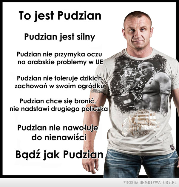 To jest Pudzian – Pudzian tanio skóry nie sprzeda. Bądź jak Pudzian To jest PudzianPudzian jest silnyPudzian nie przymyka oczuna arabskie problemy w UEPudzian nie toleruje dzikichzachowań w swoim ogródkuPudzian chce się bronić,nie nadstawi drugiego policzkaPudzian nie nawołujedo nienawiściBadz jak Pudzian i