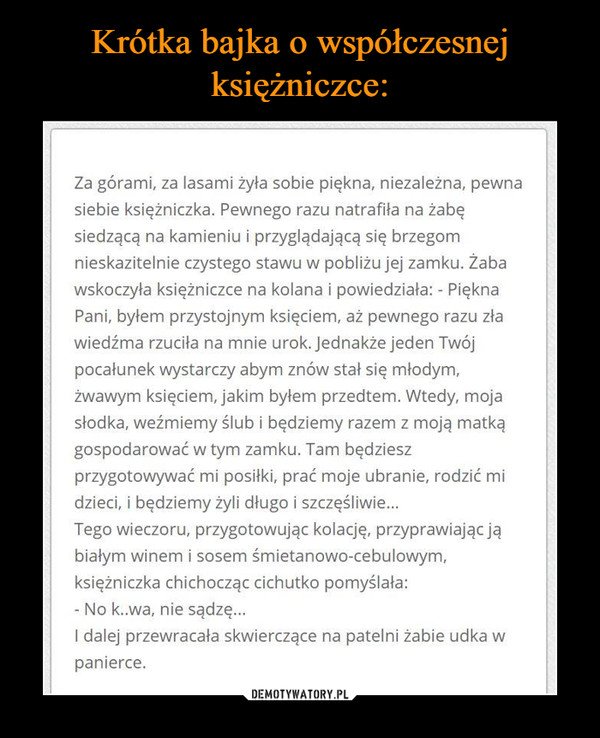  –  Krótka bajka o współczesnej księżniczce: Za górami, za lasami żyła sobie piękna, niezależna, pewna siebie księżniczka. Pewnego razu natrafiła na żabę jedzącą na kamieniu i przyglądającą się brzegom •nieskazitelnie czystego stawu w pobliżu jej zamku. Żaba :uskoczyła księżniczce na kolana i powiedziała: - Piękna Pani, bylem przystojnym księciem, aż pewnego razu zła wiedźma rzuciła na mnie urok. jednakże jeden Twój pocałunek wystarczy abym znów stał się młodym, zwanym księciem, jakim byłem przedtem. Wtedy, moja -.ulotka, weźmiemy ślub i będziemy razem z moją matką gospodarować w tym zamku. Tam będziesz przygotowywać mi posiłki, prać moje ubranie, rodzić mi dzieci, i będziemy żyli długo i szczęśliwie... Tego wieczoru, przygotowując kolację, przyprawiając ją białym winem i sosem śmietanowe-cebulowym, księżniczka chichocząc cichutko pomyślała: - No k..wa, nie sądzę... I dalej przewracała skwierczące na patelni żabie udka w panierce. 