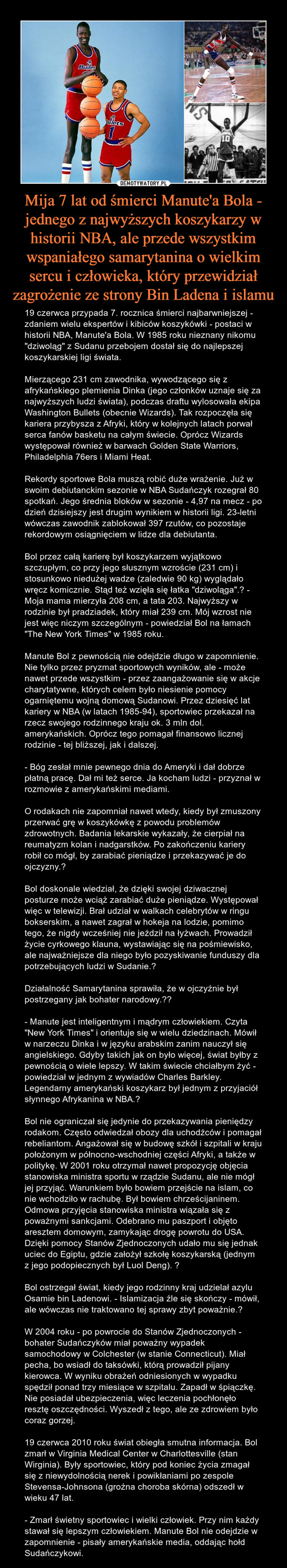 Mija 7 lat od śmierci Manute'a Bola - jednego z najwyższych koszykarzy w historii NBA, ale przede wszystkim wspaniałego samarytanina o wielkim sercu i człowieka, który przewidział zagrożenie ze strony Bin Ladena i islamu – 19 czerwca przypada 7. rocznica śmierci najbarwniejszej - zdaniem wielu ekspertów i kibiców koszykówki - postaci w historii NBA, Manute'a Bola. W 1985 roku nieznany nikomu "dziwoląg" z Sudanu przebojem dostał się do najlepszej koszykarskiej ligi świata.Mierzącego 231 cm zawodnika, wywodzącego się z afrykańskiego plemienia Dinka (jego członków uznaje się za najwyższych ludzi świata), podczas draftu wylosowała ekipa Washington Bullets (obecnie Wizards). Tak rozpoczęła się kariera przybysza z Afryki, który w kolejnych latach porwał serca fanów basketu na całym świecie. Oprócz Wizards występował również w barwach Golden State Warriors, Philadelphia 76ers i Miami Heat.Rekordy sportowe Bola muszą robić duże wrażenie. Już w swoim debiutanckim sezonie w NBA Sudańczyk rozegrał 80 spotkań. Jego średnia bloków w sezonie - 4,97 na mecz - po dzień dzisiejszy jest drugim wynikiem w historii ligi. 23-letni wówczas zawodnik zablokował 397 rzutów, co pozostaje rekordowym osiągnięciem w lidze dla debiutanta.Bol przez całą karierę był koszykarzem wyjątkowo szczupłym, co przy jego słusznym wzroście (231 cm) i stosunkowo niedużej wadze (zaledwie 90 kg) wyglądało wręcz komicznie. Stąd też wzięła się łatka "dziwoląga".  - Moja mama mierzyła 208 cm, a tata 203. Najwyższy w rodzinie był pradziadek, który miał 239 cm. Mój wzrost nie jest więc niczym szczególnym - powiedział Bol na łamach "The New York Times" w 1985 roku.Manute Bol z pewnością nie odejdzie długo w zapomnienie. Nie tylko przez pryzmat sportowych wyników, ale - może nawet przede wszystkim - przez zaangażowanie się w akcje charytatywne, których celem było niesienie pomocy ogarniętemu wojną domową Sudanowi. Przez dziesięć lat kariery w NBA (w latach 1985-94), sportowiec przekazał na rzecz swojego rodzinnego kraju ok. 3 mln dol. amerykańskich. Oprócz tego pomagał finansowo licznej rodzinie - tej bliższej, jak i dalszej.- Bóg zesłał mnie pewnego dnia do Ameryki i dał dobrze płatną pracę. Dał mi też serce. Ja kocham ludzi - przyznał w rozmowie z amerykańskimi mediami.O rodakach nie zapomniał nawet wtedy, kiedy był zmuszony przerwać grę w koszykówkę z powodu problemów zdrowotnych. Badania lekarskie wykazały, że cierpiał na reumatyzm kolan i nadgarstków. Po zakończeniu kariery robił co mógł, by zarabiać pieniądze i przekazywać je do ojczyzny. Bol doskonale wiedział, że dzięki swojej dziwacznej posturze może wciąż zarabiać duże pieniądze. Występował więc w telewizji. Brał udział w walkach celebrytów w ringu bokserskim, a nawet zagrał w hokeja na lodzie, pomimo tego, że nigdy wcześniej nie jeździł na łyżwach. Prowadził życie cyrkowego klauna, wystawiając się na pośmiewisko, ale najważniejsze dla niego było pozyskiwanie funduszy dla potrzebujących ludzi w Sudanie. Działalność Samarytanina sprawiła, że w ojczyźnie był postrzegany jak bohater narodowy.  - Manute jest inteligentnym i mądrym człowiekiem. Czyta "New York Times" i orientuje się w wielu dziedzinach. Mówił w narzeczu Dinka i w języku arabskim zanim nauczył się angielskiego. Gdyby takich jak on było więcej, świat byłby z pewnością o wiele lepszy. W takim świecie chciałbym żyć - powiedział w jednym z wywiadów Charles Barkley. Legendarny amerykański koszykarz był jednym z przyjaciół słynnego Afrykanina w NBA. Bol nie ograniczał się jedynie do przekazywania pieniędzy rodakom. Często odwiedzał obozy dla uchodźców i pomagał rebeliantom. Angażował się w budowę szkół i szpitali w kraju położonym w północno-wschodniej części Afryki, a także w politykę. W 2001 roku otrzymał nawet propozycję objęcia stanowiska ministra sportu w rządzie Sudanu, ale nie mógł jej przyjąć. Warunkiem było bowiem przejście na islam, co nie wchodziło w rachubę. Był bowiem chrześcijaninem.Odmowa przyjęcia stanowiska ministra wiązała się z poważnymi sankcjami. Odebrano mu paszport i objęto aresztem domowym, zamykając drogę powrotu do USA. Dzięki pomocy Stanów Zjednoczonych udało mu się jednak uciec do Egiptu, gdzie założył szkołę koszykarską (jednym z jego podopiecznych był Luol Deng).  Bol ostrzegał świat, kiedy jego rodzinny kraj udzielał azylu Osamie bin Ladenowi. - Islamizacja źle się skończy - mówił, ale wówczas nie traktowano tej sprawy zbyt poważnie. W 2004 roku - po powrocie do Stanów Zjednoczonych - bohater Sudańczyków miał poważny wypadek samochodowy w Colchester (w stanie Connecticut). Miał pecha, bo wsiadł do taksówki, którą prowadził pijany kierowca. W wyniku obrażeń odniesionych w wypadku spędził ponad trzy miesiące w szpitalu. Zapadł w śpiączkę. Nie posiadał ubezpieczenia, więc leczenia pochłonęło resztę oszczędności. Wyszedł z tego, ale ze zdrowiem było coraz gorzej.19 czerwca 2010 roku świat obiegła smutna informacja. Bol zmarł w Virginia Medical Center w Charlottesville (stan Wirginia). Były sportowiec, który pod koniec życia zmagał się z niewydolnością nerek i powikłaniami po zespole Stevensa-Johnsona (groźna choroba skórna) odszedł w wieku 47 lat.- Zmarł świetny sportowiec i wielki człowiek. Przy nim każdy stawał się lepszym człowiekiem. Manute Bol nie odejdzie w zapomnienie - pisały amerykańskie media, oddając hołd Sudańczykowi. 