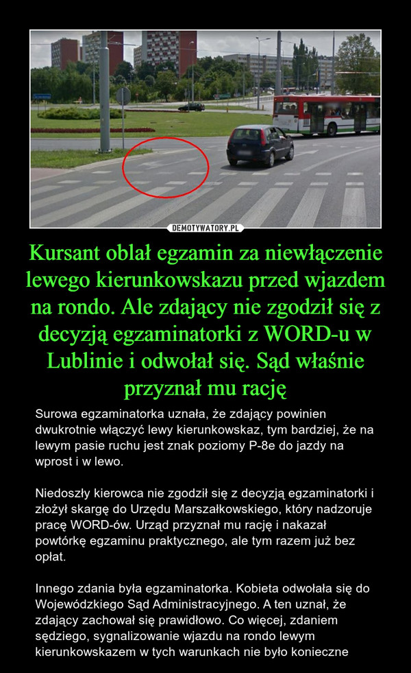 Kursant oblał egzamin za niewłączenie lewego kierunkowskazu przed wjazdem na rondo. Ale zdający nie zgodził się z decyzją egzaminatorki z WORD-u w Lublinie i odwołał się. Sąd właśnie przyznał mu rację – Surowa egzaminatorka uznała, że zdający powinien dwukrotnie włączyć lewy kierunkowskaz, tym bardziej, że na lewym pasie ruchu jest znak poziomy P-8e do jazdy na wprost i w lewo.Niedoszły kierowca nie zgodził się z decyzją egzaminatorki i złożył skargę do Urzędu Marszałkowskiego, który nadzoruje pracę WORD-ów. Urząd przyznał mu rację i nakazał powtórkę egzaminu praktycznego, ale tym razem już bez opłat.Innego zdania była egzaminatorka. Kobieta odwołała się do Wojewódzkiego Sąd Administracyjnego. A ten uznał, że zdający zachował się prawidłowo. Co więcej, zdaniem sędziego, sygnalizowanie wjazdu na rondo lewym kierunkowskazem w tych warunkach nie było konieczne 