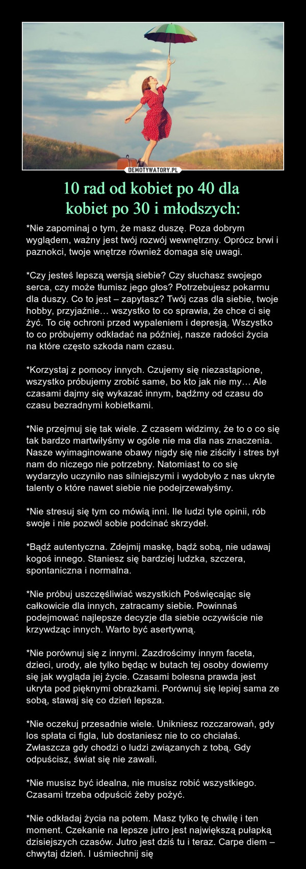 10 rad od kobiet po 40 dla kobiet po 30 i młodszych: – *Nie zapominaj o tym, że masz duszę. Poza dobrym wyglądem, ważny jest twój rozwój wewnętrzny. Oprócz brwi i paznokci, twoje wnętrze również domaga się uwagi.*Czy jesteś lepszą wersją siebie? Czy słuchasz swojego serca, czy może tłumisz jego głos? Potrzebujesz pokarmu dla duszy. Co to jest – zapytasz? Twój czas dla siebie, twoje hobby, przyjaźnie… wszystko to co sprawia, że chce ci się żyć. To cię ochroni przed wypaleniem i depresją. Wszystko to co próbujemy odkładać na później, nasze radości życia na które często szkoda nam czasu.*Korzystaj z pomocy innych. Czujemy się niezastąpione, wszystko próbujemy zrobić same, bo kto jak nie my… Ale czasami dajmy się wykazać innym, bądźmy od czasu do czasu bezradnymi kobietkami.*Nie przejmuj się tak wiele. Z czasem widzimy, że to o co się tak bardzo martwiłyśmy w ogóle nie ma dla nas znaczenia. Nasze wyimaginowane obawy nigdy się nie ziściły i stres był nam do niczego nie potrzebny. Natomiast to co się wydarzyło uczyniło nas silniejszymi i wydobyło z nas ukryte talenty o które nawet siebie nie podejrzewałyśmy.*Nie stresuj się tym co mówią inni. Ile ludzi tyle opinii, rób swoje i nie pozwól sobie podcinać skrzydeł.*Bądź autentyczna. Zdejmij maskę, bądź sobą, nie udawaj kogoś innego. Staniesz się bardziej ludzka, szczera, spontaniczna i normalna.*Nie próbuj uszczęśliwiać wszystkich Poświęcając się całkowicie dla innych, zatracamy siebie. Powinnaś podejmować najlepsze decyzje dla siebie oczywiście nie krzywdząc innych. Warto być asertywną.*Nie porównuj się z innymi. Zazdrościmy innym faceta, dzieci, urody, ale tylko będąc w butach tej osoby dowiemy się jak wygląda jej życie. Czasami bolesna prawda jest ukryta pod pięknymi obrazkami. Porównuj się lepiej sama ze sobą, stawaj się co dzień lepsza.*Nie oczekuj przesadnie wiele. Unikniesz rozczarowań, gdy los spłata ci figla, lub dostaniesz nie to co chciałaś. Zwłaszcza gdy chodzi o ludzi związanych z tobą. Gdy odpuścisz, świat się nie zawali.*Nie musisz być idealna, nie musisz robić wszystkiego. Czasami trzeba odpuścić żeby pożyć.*Nie odkładaj życia na potem. Masz tylko tę chwilę i ten moment. Czekanie na lepsze jutro jest największą pułapką dzisiejszych czasów. Jutro jest dziś tu i teraz. Carpe diem – chwytaj dzień. I uśmiechnij się 