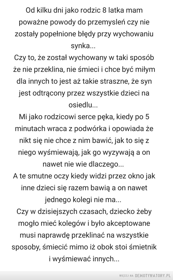 Wychowanie, dokąd to zmierza... –  Od kilku dni jako rodzic 8 latka mam poważne powody do przemysleń czy nie zostały popełnione błędy przy wychowaniu synka... Czy to, że został wychowany w taki sposób że nie przeklina, nie śmieci i chce być miłym dla innych to jest aż takie straszne, że syn jest odtrącony przez wszystkie dzieci na osiedlu... Mi jako rodzicowi serce pęka, kiedy po 5 minutach wraca z podwórka i opowiada że nikt się nie chce z nim bawić, jak to się z niego wyśmiewają, jak go wyzywają a on nawet nie wie dlaczego... A te smutne oczy kiedy widzi przez okno jak inne dzieci się razem bawią a on nawet jednego kolegi nie ma... Czy w dzisiejszych czasach, dziecko żeby mogło mieć kolegów i było akceptowane musi naprawdę przeklinać na wszystkie sposoby, śmiecić mimo iż obok stoi śmietnik i wyśmiewać innych...