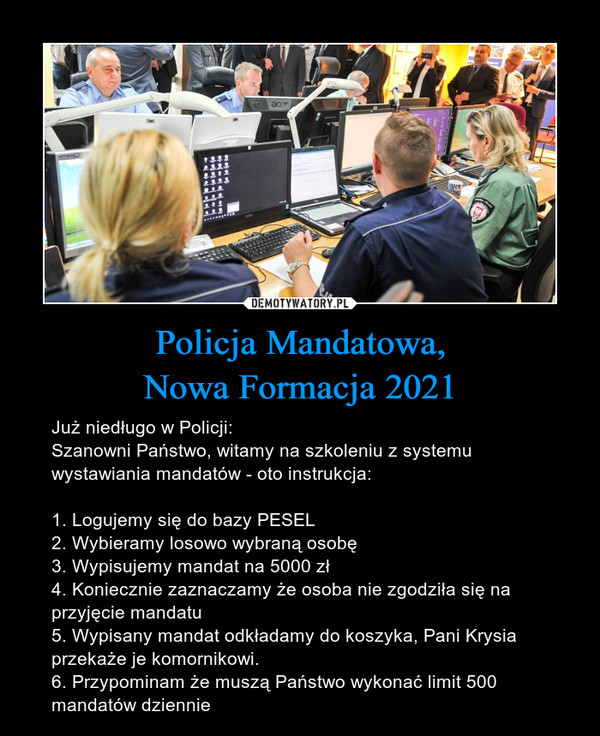 Policja Mandatowa,Nowa Formacja 2021 – Już niedługo w Policji:Szanowni Państwo, witamy na szkoleniu z systemu wystawiania mandatów - oto instrukcja:1. Logujemy się do bazy PESEL2. Wybieramy losowo wybraną osobę3. Wypisujemy mandat na 5000 zł4. Koniecznie zaznaczamy że osoba nie zgodziła się na przyjęcie mandatu5. Wypisany mandat odkładamy do koszyka, Pani Krysia przekaże je komornikowi.6. Przypominam że muszą Państwo wykonać limit 500 mandatów dziennie 