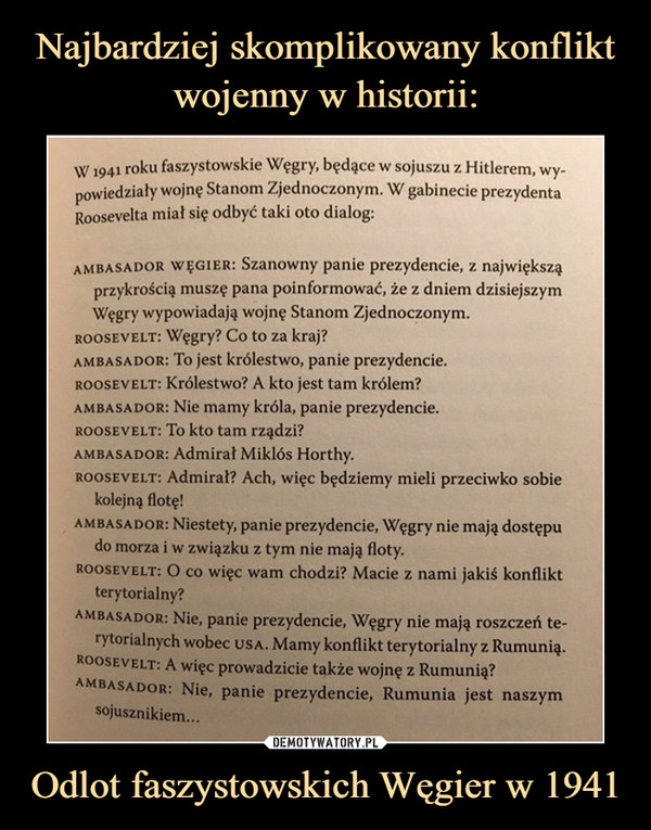 Odlot faszystowskich Węgier w 1941 –  W1941 roku faszystowskie Węgry, będące w sojuszu z Hitlerem, wy-powiedziały wojnę Stanom Zjednoczonym. W gabinecie prezydentaRoosevelta miał się odbyć taki oto dialog:ambasador wegier: Szanowny panie prezydencie, z największąprzykrością muszę pana poinformować, że z dniem dzisiejszymWęgry wypowiadają wojnę Stanom Zjednoczonym.roosevelt: Węgry? Co to za kraj?ambasador: To jest królestwo, panie prezydencie.rooseyelt: Królestwo? A kto jest tam królem?ambasador: Nie mamy króla, panie prezydencie.roosevelt: To kto tam rządzi?ambasador: Admirał Miklós Horthy.rooseyelt: Admirał? Ach, więc będziemy mieli przeciwko sobiekolejną flotę!ambasador: Niestety, panie prezydencie, Węgry nie mają dostępudo morza i w związku z tym nie mają floty.Roosevelt: O co więc wam chodzi? Macie z nami jakiś konfliktterytorialny?ambasador: Nie, panie prezydencie, Węgry nie mają roszczeń te-rytorialnych wobec usa. Mamy konflikt terytorialny z Rumunią.Roosevelt: A więc prowadzicie także wojnę z Rumunią?ambasador: Nie, panie prezydencie, Rumunia jest naszymsojusznikiem...