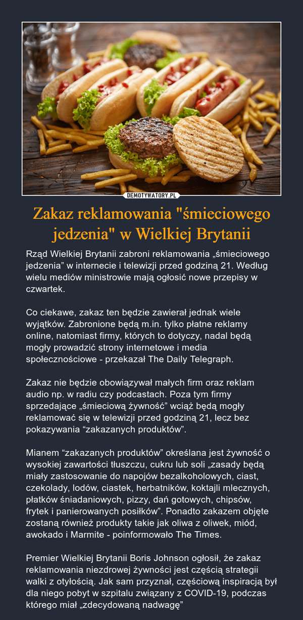 Zakaz reklamowania "śmieciowego jedzenia" w Wielkiej Brytanii – Rząd Wielkiej Brytanii zabroni reklamowania „śmieciowego jedzenia” w internecie i telewizji przed godziną 21. Według wielu mediów ministrowie mają ogłosić nowe przepisy w czwartek.Co ciekawe, zakaz ten będzie zawierał jednak wiele wyjątków. Zabronione będą m.in. tylko płatne reklamy online, natomiast firmy, których to dotyczy, nadal będą mogły prowadzić strony internetowe i media społecznościowe - przekazał The Daily Telegraph.Zakaz nie będzie obowiązywał małych firm oraz reklam audio np. w radiu czy podcastach. Poza tym firmy sprzedające „śmieciową żywność” wciąż będą mogły reklamować się w telewizji przed godziną 21, lecz bez pokazywania “zakazanych produktów”.Mianem “zakazanych produktów” określana jest żywność o wysokiej zawartości tłuszczu, cukru lub soli „zasady będą miały zastosowanie do napojów bezalkoholowych, ciast, czekolady, lodów, ciastek, herbatników, koktajli mlecznych, płatków śniadaniowych, pizzy, dań gotowych, chipsów, frytek i panierowanych posiłków”. Ponadto zakazem objęte zostaną również produkty takie jak oliwa z oliwek, miód, awokado i Marmite - poinformowało The Times.Premier Wielkiej Brytanii Boris Johnson ogłosił, że zakaz reklamowania niezdrowej żywności jest częścią strategii walki z otyłością. Jak sam przyznał, częściową inspiracją był dla niego pobyt w szpitalu związany z COVID-19, podczas którego miał „zdecydowaną nadwagę” 