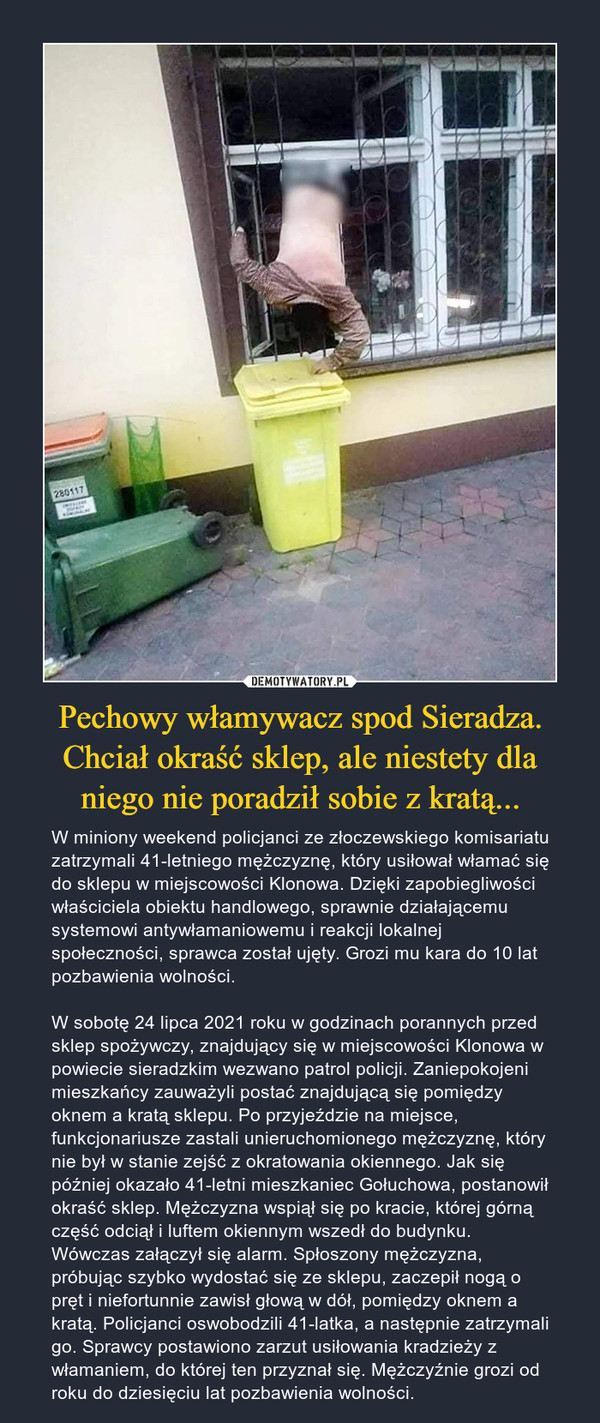 Pechowy włamywacz spod Sieradza. Chciał okraść sklep, ale niestety dla niego nie poradził sobie z kratą... – W miniony weekend policjanci ze złoczewskiego komisariatu zatrzymali 41-letniego mężczyznę, który usiłował włamać się do sklepu w miejscowości Klonowa. Dzięki zapobiegliwości właściciela obiektu handlowego, sprawnie działającemu systemowi antywłamaniowemu i reakcji lokalnej społeczności, sprawca został ujęty. Grozi mu kara do 10 lat pozbawienia wolności.W sobotę 24 lipca 2021 roku w godzinach porannych przed sklep spożywczy, znajdujący się w miejscowości Klonowa w powiecie sieradzkim wezwano patrol policji. Zaniepokojeni mieszkańcy zauważyli postać znajdującą się pomiędzy oknem a kratą sklepu. Po przyjeździe na miejsce, funkcjonariusze zastali unieruchomionego mężczyznę, który nie był w stanie zejść z okratowania okiennego. Jak się później okazało 41-letni mieszkaniec Gołuchowa, postanowił okraść sklep. Mężczyzna wspiął się po kracie, której górną część odciął i luftem okiennym wszedł do budynku. Wówczas załączył się alarm. Spłoszony mężczyzna, próbując szybko wydostać się ze sklepu, zaczepił nogą o pręt i niefortunnie zawisł głową w dół, pomiędzy oknem a kratą. Policjanci oswobodzili 41-latka, a następnie zatrzymali go. Sprawcy postawiono zarzut usiłowania kradzieży z włamaniem, do której ten przyznał się. Mężczyźnie grozi od roku do dziesięciu lat pozbawienia wolności. 