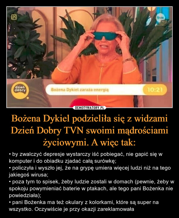 Bożena Dykiel podzieliła się z widzami Dzień Dobry TVN swoimi mądrościami życiowymi. A więc tak: – • by zwalczyć depresje wystarczy iść pobiegać, nie gapić się w komputer i do obiadku zjadać całą surówkę; • policzyła i wyszło jej, że na grypę umiera więcej ludzi niż na tego jakiegoś wirusa; • poza tym to spisek, żeby ludzie zostali w domach (pewnie, żeby w spokoju powymieniać baterie w ptakach, ale tego pani Bożenka nie powiedziała); • pani Bożenka ma też okulary z kolorkami, które są super na wszystko. Oczywiście je przy okazji zareklamowała 