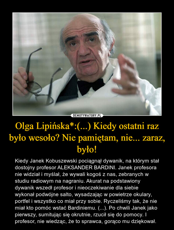 Olga Lipińska*:(...) Kiedy ostatni raz było wesoło? Nie pamiętam, nie... zaraz, było! – Kiedy Janek Kobuszewski pociągnął dywanik, na którym stał dostojny profesor ALEKSANDER BARDINI. Janek profesora nie widział i myślał, że wywali kogoś z nas, zebranych w studiu radiowym na nagraniu. Akurat na podstawiony dywanik wszedł profesor i nieoczekiwanie dla siebie wykonał podwójne salto, wysadzając w powietrze okulary, portfel i wszystko co miał przy sobie. Ryczeliśmy tak, że nie miał kto pomóc wstać Bardiniemu. (...). Po chwili Janek jako pierwszy, sumitując się okrutnie, rzucił się do pomocy. I profesor, nie wiedząc, że to sprawca, gorąco mu dziękował. 