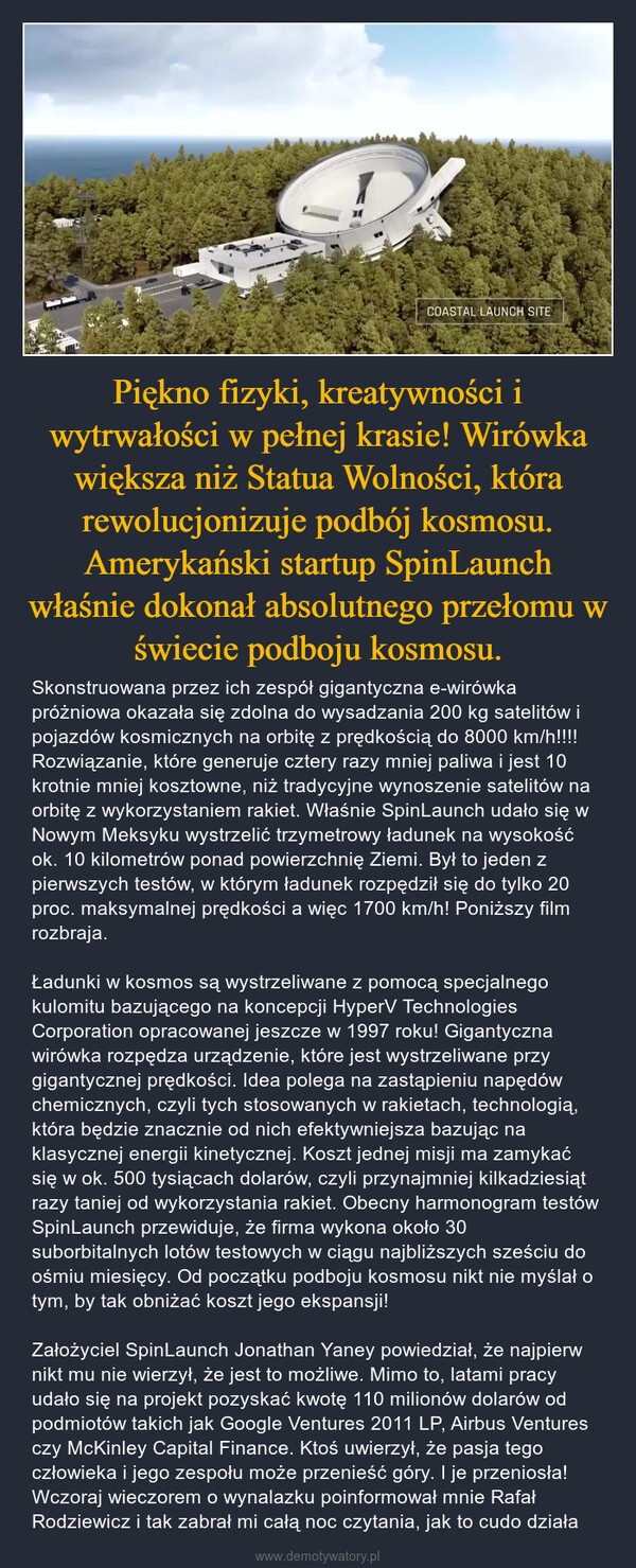 Piękno fizyki, kreatywności i wytrwałości w pełnej krasie! Wirówka większa niż Statua Wolności, która rewolucjonizuje podbój kosmosu. Amerykański startup SpinLaunch właśnie dokonał absolutnego przełomu w świecie podboju kosmosu. – Skonstruowana przez ich zespół gigantyczna e-wirówka próżniowa okazała się zdolna do wysadzania 200 kg satelitów i pojazdów kosmicznych na orbitę z prędkością do 8000 km/h!!!! Rozwiązanie, które generuje cztery razy mniej paliwa i jest 10 krotnie mniej kosztowne, niż tradycyjne wynoszenie satelitów na orbitę z wykorzystaniem rakiet. Właśnie SpinLaunch udało się w Nowym Meksyku wystrzelić trzymetrowy ładunek na wysokość ok. 10 kilometrów ponad powierzchnię Ziemi. Był to jeden z pierwszych testów, w którym ładunek rozpędził się do tylko 20 proc. maksymalnej prędkości a więc 1700 km/h! Poniższy film rozbraja.Ładunki w kosmos są wystrzeliwane z pomocą specjalnego kulomitu bazującego na koncepcji HyperV Technologies Corporation opracowanej jeszcze w 1997 roku! Gigantyczna wirówka rozpędza urządzenie, które jest wystrzeliwane przy gigantycznej prędkości. Idea polega na zastąpieniu napędów chemicznych, czyli tych stosowanych w rakietach, technologią, która będzie znacznie od nich efektywniejsza bazując na klasycznej energii kinetycznej. Koszt jednej misji ma zamykać się w ok. 500 tysiącach dolarów, czyli przynajmniej kilkadziesiąt razy taniej od wykorzystania rakiet. Obecny harmonogram testów SpinLaunch przewiduje, że firma wykona około 30 suborbitalnych lotów testowych w ciągu najbliższych sześciu do ośmiu miesięcy. Od początku podboju kosmosu nikt nie myślał o tym, by tak obniżać koszt jego ekspansji!Założyciel SpinLaunch Jonathan Yaney powiedział, że najpierw nikt mu nie wierzył, że jest to możliwe. Mimo to, latami pracy udało się na projekt pozyskać kwotę 110 milionów dolarów od podmiotów takich jak Google Ventures 2011 LP, Airbus Ventures czy McKinley Capital Finance. Ktoś uwierzył, że pasja tego człowieka i jego zespołu może przenieść góry. I je przeniosła! Wczoraj wieczorem o wynalazku poinformował mnie Rafał Rodziewicz i tak zabrał mi całą noc czytania, jak to cudo działa 