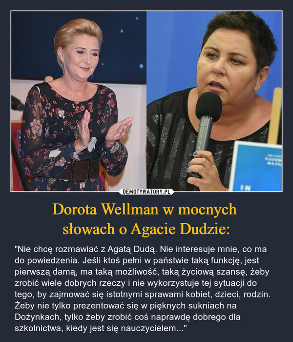 Dorota Wellman w mocnych słowach o Agacie Dudzie: – "Nie chcę rozmawiać z Agatą Dudą. Nie interesuje mnie, co ma do powiedzenia. Jeśli ktoś pełni w państwie taką funkcję, jest pierwszą damą, ma taką możliwość, taką życiową szansę, żeby zrobić wiele dobrych rzeczy i nie wykorzystuje tej sytuacji do tego, by zajmować się istotnymi sprawami kobiet, dzieci, rodzin. Żeby nie tylko prezentować się w pięknych sukniach na Dożynkach, tylko żeby zrobić coś naprawdę dobrego dla szkolnictwa, kiedy jest się nauczycielem..." 