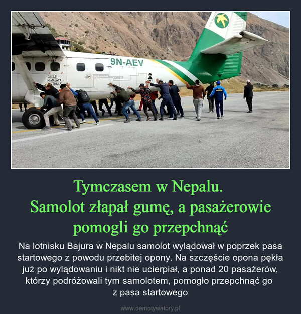 Tymczasem w Nepalu. Samolot złapał gumę, a pasażerowie pomogli go przepchnąć – Na lotnisku Bajura w Nepalu samolot wylądował w poprzek pasa startowego z powodu przebitej opony. Na szczęście opona pękła już po wylądowaniu i nikt nie ucierpiał, a ponad 20 pasażerów, którzy podróżowali tym samolotem, pomogło przepchnąć go z pasa startowego 