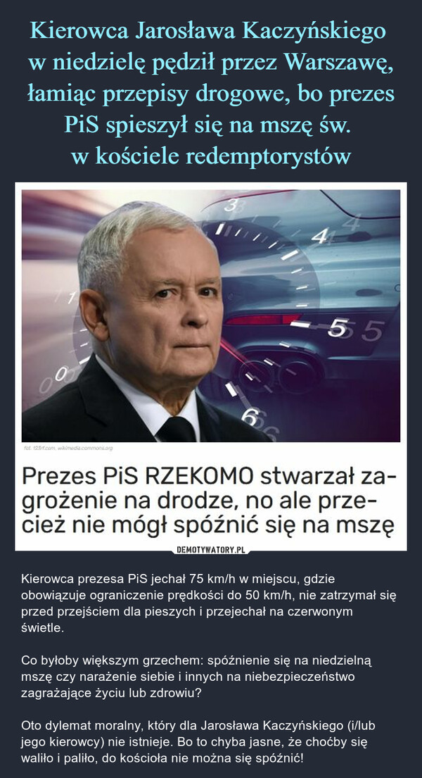  – Kierowca prezesa PiS jechał 75 km/h w miejscu, gdzie obowiązuje ograniczenie prędkości do 50 km/h, nie zatrzymał się przed przejściem dla pieszych i przejechał na czerwonym świetle.Co byłoby większym grzechem: spóźnienie się na niedzielną mszę czy narażenie siebie i innych na niebezpieczeństwo zagrażające życiu lub zdrowiu?Oto dylemat moralny, który dla Jarosława Kaczyńskiego (i/lub jego kierowcy) nie istnieje. Bo to chyba jasne, że choćby się waliło i paliło, do kościoła nie można się spóźnić! Prezes PiS RZEKOMO stwarzał zagrożenie na drodze, no ale przecież nie mógł spóźnić się na mszę