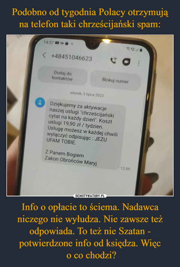 Info o opłacie to ściema. Nadawca niczego nie wyłudza. Nie zawsze też odpowiada. To też nie Szatan - potwierdzone info od księdza. Więc o co chodzi? –  Dziękujemy za aktywacjenaszej uslugi chrześcijanskicytat na każdy dzien". Kosztuslugi 19,90 zł / tydzien.Ustuge możesz w każdej chwiliwytączyc odpisując: JEZUUFAM TOBIE.Z Panem BogiemZakon Obrońców Maryj12:5