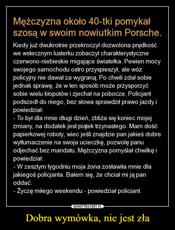 Dobra wymówka, nie jest zła –  Facet około 40-tki jechał szosą swoim nowiutkim Porsche. Gdy dwukrotnie przekroczył dozwoloną prędkość, we wstecznym lusterku zobaczył charakterystyczne czerwono-niebieskie migające światełka radiowozu. Pewien mocy swojego samochodu ostro przyspieszył, jednak wóz policyjny nie dawał za wygraną. Facet zdał sobie sprawę, że w ten sposób może przysporzyć sobie wielu kłopotów, przyhamował i zjechał na pobocze. Po chwili podszedł do niego policjant, poprosił o dokumenty, sprawdził je i mówi: - Wie pan co? To był dla mnie długi dzień, zbliża się koniec mojej zmiany, na dodatek jest piątek, trzynastego. Mam dość papierkowej roboty, więc jeśli znajdzie pan jakieś dobre wytłumaczenie na swoją ucieczkę, pozwolę panu odjechać bez mandatu. Mężczyzna pomyślał chwilkę i powiedział: - W zeszłym tygodniu moja żona zostawiła mnie dla jakiegoś policjanta. Bałem się, że chciał mi ją pan oddać. - Życzę miłego weekendu! - powiedział policjant