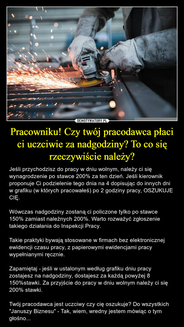 Pracowniku! Czy twój pracodawca płaci ci uczciwie za nadgodziny? To co się rzeczywiście należy? – Jeśli przychodzisz do pracy w dniu wolnym, należy ci się wynagrodzenie po stawce 200% za ten dzień. Jeśli kierownik proponuje Ci podzielenie tego dnia na 4 dopisując do innych dni w grafiku (w których pracowałeś) po 2 godziny pracy, OSZUKUJE CIĘ. Wówczas nadgodziny zostaną ci policzone tylko po stawce 150% zamiast należnych 200%. Warto rozważyć zgłoszenie takiego działania do Inspekcji Pracy.Takie praktyki bywają stosowane w firmach bez elektronicznej ewidencji czasu pracy, z papierowymi ewidencjami pracy wypełnianymi ręcznie.Zapamiętaj - jeśli w ustalonym według grafiku dniu pracy zostajesz na nadgodziny, dostajesz za każdą powyżej 8 150%stawki. Za przyjście do pracy w dniu wolnym należy ci się 200% stawki.Twój pracodawca jest uczciwy czy cię oszukuje? Do wszystkich "Januszy Biznesu" - Tak, wiem, wredny jestem mówiąc o tym głośno... 