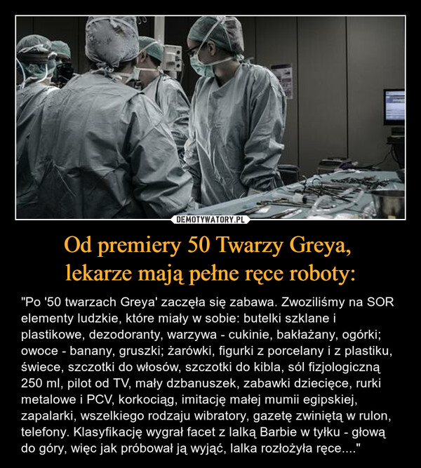 Od premiery 50 Twarzy Greya, lekarze mają pełne ręce roboty: – "Po '50 twarzach Greya' zaczęła się zabawa. Zwoziliśmy na SOR elementy ludzkie, które miały w sobie: butelki szklane i plastikowe, dezodoranty, warzywa - cukinie, bakłażany, ogórki; owoce - banany, gruszki; żarówki, figurki z porcelany i z plastiku, świece, szczotki do włosów, szczotki do kibla, sól fizjologiczną 250 ml, pilot od TV, mały dzbanuszek, zabawki dziecięce, rurki metalowe i PCV, korkociąg, imitację małej mumii egipskiej, zapalarki, wszelkiego rodzaju wibratory, gazetę zwiniętą w rulon, telefony. Klasyfikację wygrał facet z lalką Barbie w tyłku - głową do góry, więc jak próbował ją wyjąć, lalka rozłożyła ręce...." 