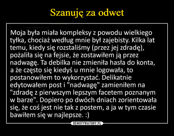  –  Moja była miata kompleksy z powodu wielkiegotytka, chociaż według mnie byt zajebisty. Kilka lattemu, kiedy się rozstaliśmy (przez jej zdradę),pożalita się na fejsie, že zostawitem ją przeznadwagę. Ta debilka nie zmienita hasta do konta,