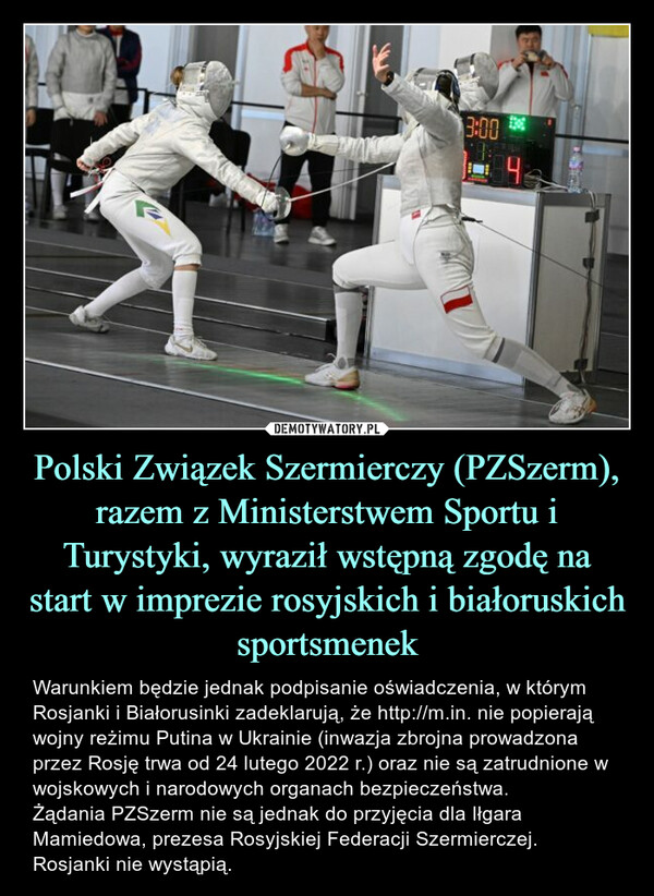 Polski Związek Szermierczy (PZSzerm), razem z Ministerstwem Sportu i Turystyki, wyraził wstępną zgodę na start w imprezie rosyjskich i białoruskich sportsmenek – Warunkiem będzie jednak podpisanie oświadczenia, w którym Rosjanki i Białorusinki zadeklarują, że http://m.in. nie popierają wojny reżimu Putina w Ukrainie (inwazja zbrojna prowadzona przez Rosję trwa od 24 lutego 2022 r.) oraz nie są zatrudnione w wojskowych i narodowych organach bezpieczeństwa.Żądania PZSzerm nie są jednak do przyjęcia dla Iłgara Mamiedowa, prezesa Rosyjskiej Federacji Szermierczej.Rosjanki nie wystąpią. 3:0033