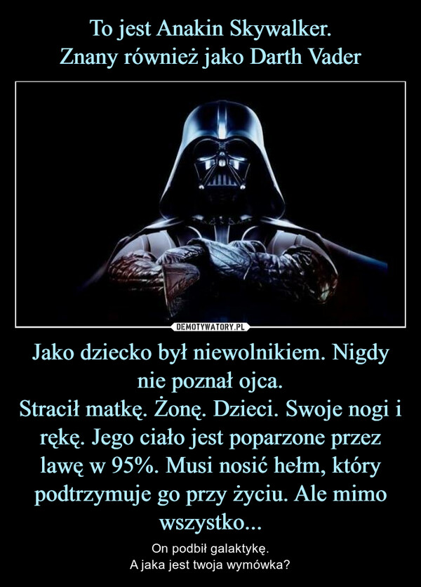 Jako dziecko był niewolnikiem. Nigdy nie poznał ojca.Stracił matkę. Żonę. Dzieci. Swoje nogi i rękę. Jego ciało jest poparzone przez lawę w 95%. Musi nosić hełm, który podtrzymuje go przy życiu. Ale mimo wszystko... – On podbił galaktykę.A jaka jest twoja wymówka? 