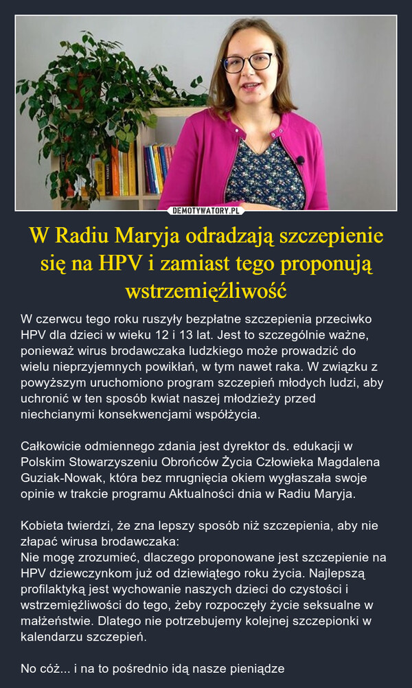 W Radiu Maryja odradzają szczepienie się na HPV i zamiast tego proponują wstrzemięźliwość – W czerwcu tego roku ruszyły bezpłatne szczepienia przeciwko HPV dla dzieci w wieku 12 i 13 lat. Jest to szczególnie ważne, ponieważ wirus brodawczaka ludzkiego może prowadzić do wielu nieprzyjemnych powikłań, w tym nawet raka. W związku z powyższym uruchomiono program szczepień młodych ludzi, aby uchronić w ten sposób kwiat naszej młodzieży przed niechcianymi konsekwencjami współżycia. Całkowicie odmiennego zdania jest dyrektor ds. edukacji w Polskim Stowarzyszeniu Obrońców Życia Człowieka Magdalena Guziak-Nowak, która bez mrugnięcia okiem wygłaszała swoje opinie w trakcie programu Aktualności dnia w Radiu Maryja. Kobieta twierdzi, że zna lepszy sposób niż szczepienia, aby nie złapać wirusa brodawczaka: Nie mogę zrozumieć, dlaczego proponowane jest szczepienie na HPV dziewczynkom już od dziewiątego roku życia. Najlepszą profilaktyką jest wychowanie naszych dzieci do czystości i wstrzemięźliwości do tego, żeby rozpoczęły życie seksualne w małżeństwie. Dlatego nie potrzebujemy kolejnej szczepionki w kalendarzu szczepień. No cóż... i na to pośrednio idą nasze pieniądze REMATE