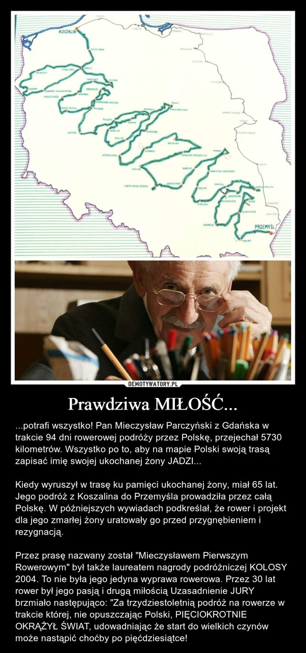 Prawdziwa MIŁOŚĆ... – ...potrafi wszystko! Pan Mieczysław Parczyński z Gdańska w trakcie 94 dni rowerowej podróży przez Polskę, przejechał 5730 kilometrów. Wszystko po to, aby na mapie Polski swoją trasą zapisać imię swojej ukochanej żony JADZI...Kiedy wyruszył w trasę ku pamięci ukochanej żony, miał 65 lat. Jego podróż z Koszalina do Przemyśla prowadziła przez całą Polskę. W późniejszych wywiadach podkreślał, że rower i projekt dla jego zmarłej żony uratowały go przed przygnębieniem i rezygnacją.Przez prasę nazwany został "Mieczysławem Pierwszym Rowerowym" był także laureatem nagrody podróżniczej KOLOSY 2004. To nie była jego jedyna wyprawa rowerowa. Przez 30 lat rower był jego pasją i drugą miłością Uzasadnienie JURY brzmiało następująco: "Za trzydziestoletnią podróż na rowerze w trakcie której, nie opuszczając Polski, PIĘCIOKROTNIE OKRĄŻYŁ ŚWIAT, udowadniając że start do wielkich czynów może nastąpić choćby po pięćdziesiątce! JadziaKOSZALINSTRALINGGORZÓW WIELKOPOCIESECZECINEKNAMA LOLINAсортосмоли дівниBRITLINYBARCODESARIAS-KAMIENNACHILLEKOLBUSIONAPRZEMYŚL