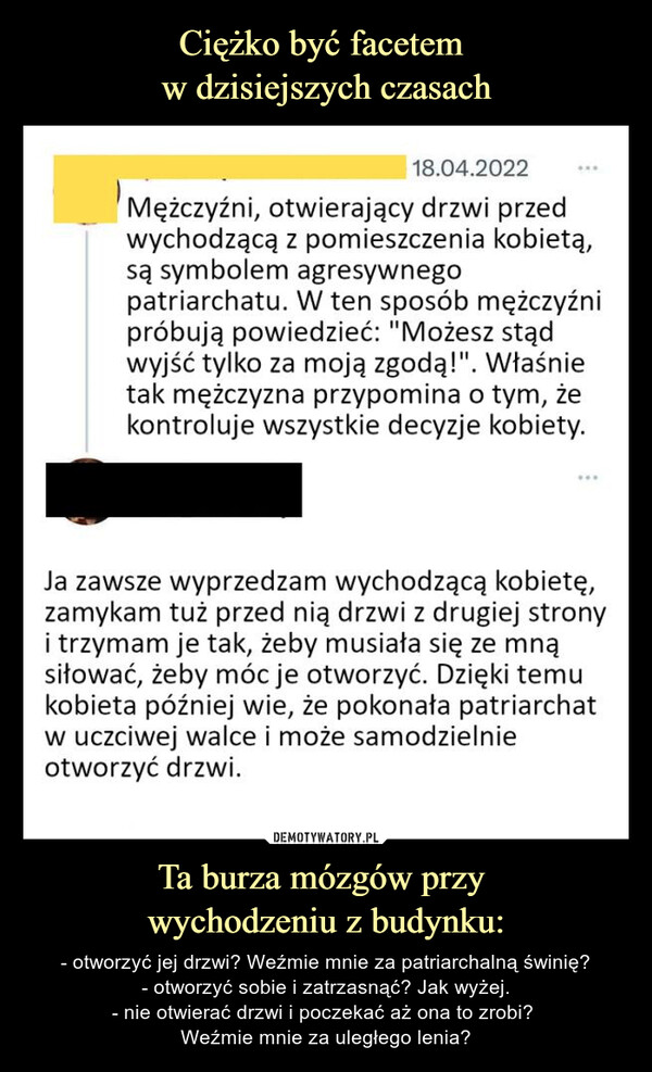 Ta burza mózgów przy wychodzeniu z budynku: – - otworzyć jej drzwi? Weźmie mnie za patriarchalną świnię?- otworzyć sobie i zatrzasnąć? Jak wyżej.- nie otwierać drzwi i poczekać aż ona to zrobi? Weźmie mnie za uległego lenia? 18.04.2022Mężczyźni, otwierający drzwi przedwychodzącą z pomieszczenia kobietą,są symbolem agresywnegopatriarchatu. W ten sposob mężczyźnipróbują powiedzieć: "Możesz stądwyjść tylko za moją zgodą!". Właśnietak mężczyzna przypomina o tym, żekontroluje wszystkie decyzje kobiety.Ja zawsze wyprzedzam wychodzącą kobietę,zamykam tuż przed nią drzwi z drugiej stronyi trzymam je tak, żeby musiała się ze mnąsiłować, żeby móc je otworzyć. Dzięki temukobieta później wie, że pokonała patriarchatw uczciwej walce i może samodzielnieotworzyć drzwi.