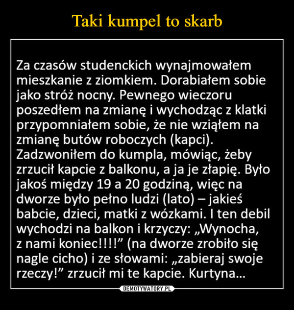  –  Za czasów studenckich wynajmowałemmieszkanie z ziomkiem. Dorabiałem sobiejako stróż nocny. Pewnego wieczoruposzedłem na zmianę i wychodząc z klatkiprzypomniałem sobie, że nie wziąłem nazmianę butów roboczych (kapci).Zadzwoniłem do kumpla, mówiąc, żebyzrzucił kapcie z balkonu, a ja je złapię. Byłojakoś między 19 a 20 godziną, więc nadworze było pełno ludzi (lato) – jakieśbabcie, dzieci, matki z wózkami. I ten debilwychodzi na balkon i krzyczy: ,,Wynocha,z nami koniec!!!!" (na dworze zrobiło sięnagle cicho) i ze słowami: „zabieraj swojerzeczy!" zrzucił mi te kapcie. Kurtyna...