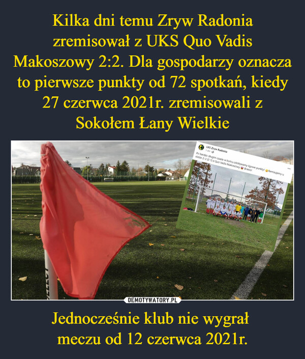 Jednocześnie klub nie wygrał meczu od 12 czerwca 2021r. –  VEGESTLKS Zryw Radonia1 dniPo bardzo długim czasie w końcu zdobywamy ligowe punkty! Remisujemy usiebie 2-2 (2-1) z Quo Vadis Makoszowy Brawo!PAD