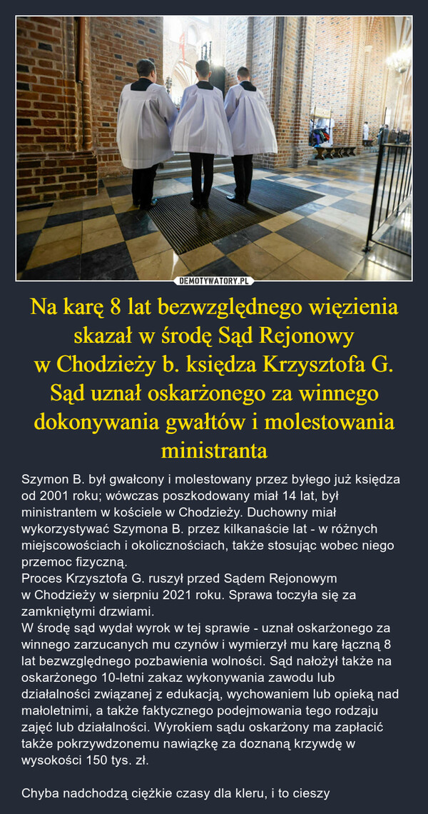 Na karę 8 lat bezwzględnego więzienia skazał w środę Sąd Rejonowy w Chodzieży b. księdza Krzysztofa G.Sąd uznał oskarżonego za winnego dokonywania gwałtów i molestowania ministranta – Szymon B. był gwałcony i molestowany przez byłego już księdza od 2001 roku; wówczas poszkodowany miał 14 lat, był ministrantem w kościele w Chodzieży. Duchowny miał wykorzystywać Szymona B. przez kilkanaście lat - w różnych miejscowościach i okolicznościach, także stosując wobec niego przemoc fizyczną.Proces Krzysztofa G. ruszył przed Sądem Rejonowym w Chodzieży w sierpniu 2021 roku. Sprawa toczyła się za zamkniętymi drzwiami.W środę sąd wydał wyrok w tej sprawie - uznał oskarżonego za winnego zarzucanych mu czynów i wymierzył mu karę łączną 8 lat bezwzględnego pozbawienia wolności. Sąd nałożył także na oskarżonego 10-letni zakaz wykonywania zawodu lub działalności związanej z edukacją, wychowaniem lub opieką nad małoletnimi, a także faktycznego podejmowania tego rodzaju zajęć lub działalności. Wyrokiem sądu oskarżony ma zapłacić także pokrzywdzonemu nawiązkę za doznaną krzywdę w wysokości 150 tys. zł.Chyba nadchodzą ciężkie czasy dla kleru, i to cieszy 