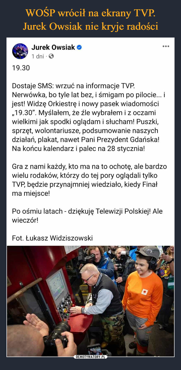  –  19.30Jurek Owsiak1 dni....Dostaje SMS: wrzuć na informacje TVP.Nerwówka, bo tyle lat bez, i śmigam po pilocie... ijest! Widzę Orkiestrę i nowy pasek wiadomości,,19.30". Myślałem, że źle wybrałem i z oczamiwielkimi jak spodki oglądam i słucham! Puszki,sprzęt, wolontariusze, podsumowanie naszychdziałań, plakat, nawet Pani Prezydent Gdańska!Na końcu kalendarz i palec na 28 stycznia!Gra z nami każdy, kto ma na to ochotę, ale bardzowielu rodaków, którzy do tej pory oglądali tylkoTVP, będzie przynajmniej wiedziało, kiedy Finałma miejsce!Po ośmiu latach - dziękuję Telewizji Polskiej! Alewieczór!Fot. Łukasz Widziszowski