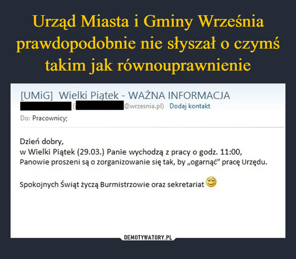  –  [UMIG] Wielki Piątek - WAŻNA INFORMACJADo: Pracownicy;Dzień dobry,@wrzesnia.pl) Dodaj kontaktw Wielki Piątek (29.03.) Panie wychodzą z pracy o godz. 11:00,Panowie proszeni są o zorganizowanie się tak, by,,ogarnąć" pracę Urzędu.Spokojnych Świąt życzą Burmistrzowie oraz sekretariat