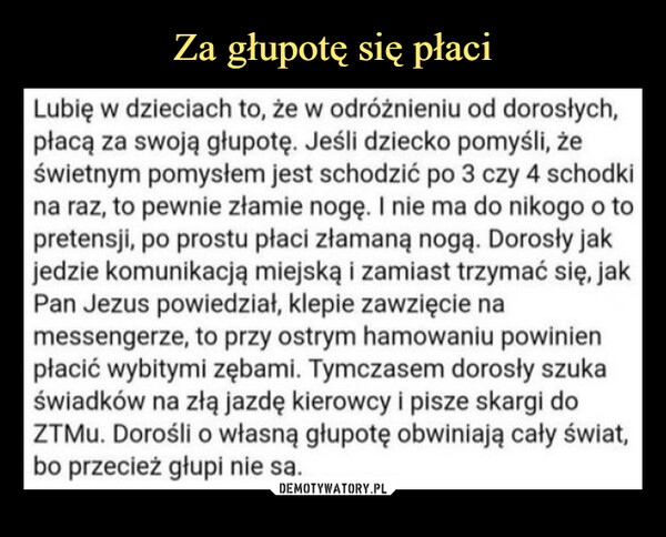  –  Lubię w dzieciach to, że w odróżnieniu od dorosłych,płacą za swoją głupotę. Jeśli dziecko pomyśli, żeświetnym pomysłem jest schodzić po 3 czy 4 schodkina raz, to pewnie złamie nogę. I nie ma do nikogo o topretensji, po prostu płaci złamaną nogą. Dorosły jakjedzie komunikacją miejską i zamiast trzymać się, jakPan Jezus powiedział, klepie zawzięcie namessengerze, to przy ostrym hamowaniu powinienpłacić wybitymi zębami. Tymczasem dorosły szukaświadków na złą jazdę kierowcy i pisze skargi doZTMu. Dorośli o własną głupotę obwiniają cały świat,bo przecież głupi nie sa.