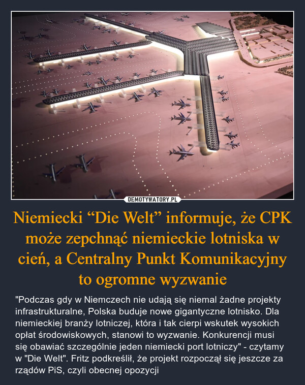 Niemiecki “Die Welt” informuje, że CPK może zepchnąć niemieckie lotniska w cień, a Centralny Punkt Komunikacyjny to ogromne wyzwanie – "Podczas gdy w Niemczech nie udają się niemal żadne projekty infrastrukturalne, Polska buduje nowe gigantyczne lotnisko. Dla niemieckiej branży lotniczej, która i tak cierpi wskutek wysokich opłat środowiskowych, stanowi to wyzwanie. Konkurencji musi się obawiać szczególnie jeden niemiecki port lotniczy" - czytamy w "Die Welt". Fritz podkreślił, że projekt rozpoczął się jeszcze za rządów PiS, czyli obecnej opozycji 