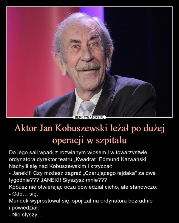 Aktor Jan Kobuszewski leżał po dużej operacji w szpitalu – Do jego sali wpadł z rozwianym włosem i w towarzystwie ordynatora dyrektor teatru „Kwadrat” Edmund Karwański. Nachylił się nad Kobuszewskim i krzyczał:- Janek!!! Czy możesz zagrać „Czarującego łajdaka” za dwa tygodnie??? JANEK!! Słyszysz mnie???Kobusz nie otwierając oczu powiedział cicho, ale stanowczo:- Odp… się.Mundek wyprostował się, spojrzał na ordynatora bezradniei powiedział:- Nie słyszy… Do jego sali wpadł z rozwianym włosem i w towarzystwie ordynatora dyrektor teatru „Kwadrat” Edmund Karwański. Nachylił się nad Kobuszewskim i krzyczał:- Janek!!! Czy możesz zagrać „Czarującego łajdaka” za dwa tygodnie??? JANEK!! Słyszysz mnie???Kobusz nie otwierając oczu powiedział cicho, ale stanowczo:- Odp… się.Mundek wyprostował się, spojrzał na ordynatora bezradnie i powiedział:- Nie słyszy…