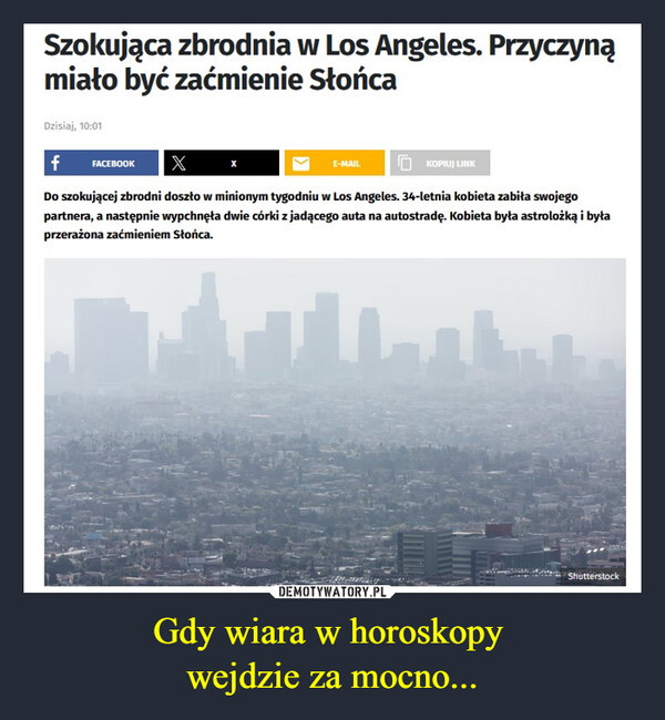 Gdy wiara w horoskopy wejdzie za mocno... –  Szokująca zbrodnia w Los Angeles. Przyczynąmiało być zaćmienie SłońcaDzisiaj, 10:01fFACEBOOK XE-MAILKOPIUJ LINKDo szokującej zbrodni doszło w minionym tygodniu w Los Angeles. 34-letnia kobieta zabiła swojegopartnera, a następnie wypchnęła dwie córki z jadącego auta na autostradę. Kobieta była astrolożką i byłaprzerażona zaćmieniem Słońca.Shutterstock