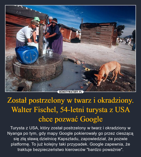 Został postrzelony w twarz i okradziony. Walter Fischel, 54-letni turysta z USA chce pozwać Google – Turysta z USA, który został postrzelony w twarz i okradziony w Nyanga po tym, gdy mapy Google pokierowały go przez cieszącą się złą sławą dzielnicę Kapsztadu, zapowiedział, że pozwie platformę. To już kolejny taki przypadek. Google zapewnia, że traktuje bezpieczeństwo kierowców "bardzo poważnie". 