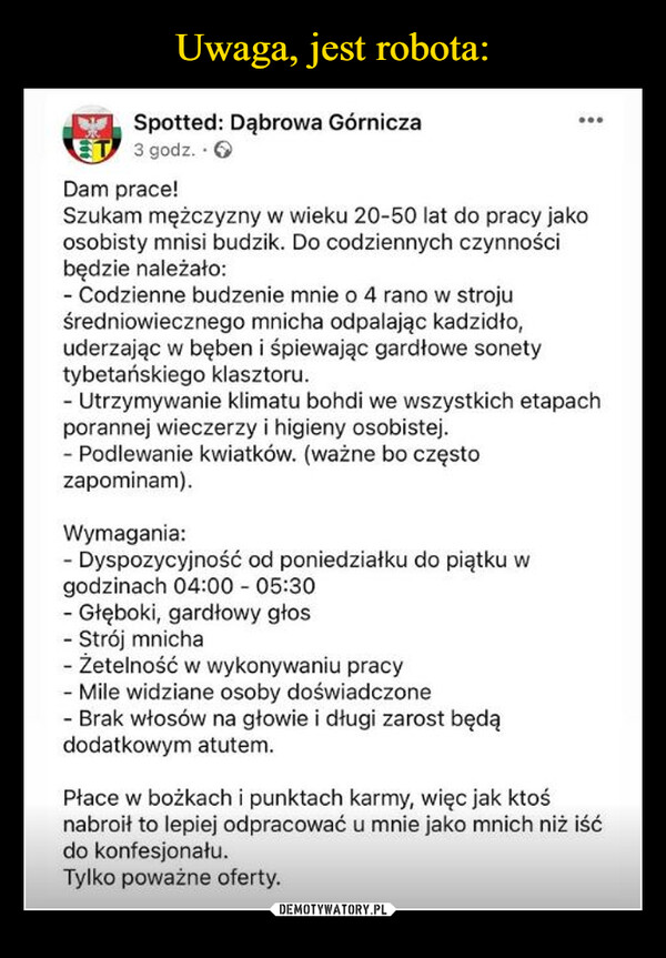  –  Spotted: Dąbrowa Górnicza3 godz. - →Dam prace!Szukam mężczyzny w wieku 20-50 lat do pracy jakoosobisty mnisi budzik. Do codziennych czynnościbędzie należało:- Codzienne budzenie mnie o 4 rano w strojuśredniowiecznego mnicha odpalając kadzidło,uderzając w bęben i śpiewając gardłowe sonety.tybetańskiego klasztoru.- Utrzymywanie klimatu bohdi we wszystkich etapachporannej wieczerzy i higieny osobistej.- Podlewanie kwiatków. (ważne bo częstozapominam).Wymagania:- Dyspozycyjność od poniedziałku do piątku wgodzinach 04:00 - 05:30- Głęboki, gardłowy głos- Strój mnicha- Żetelność w wykonywaniu pracy-Mile widziane osoby doświadczone- Brak włosów na głowie i długi zarost będądodatkowym atutem.Płace w bożkach i punktach karmy, więc jak ktośnabroił to lepiej odpracować u mnie jako mnich niż iśćdo konfesjonału.Tylko poważne oferty.